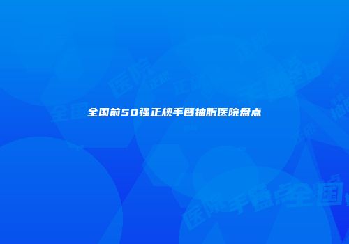 全国前50强正规手臂抽脂医院盘点