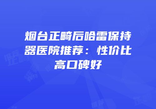 烟台正畸后哈雷保持器医院推荐：性价比高口碑好