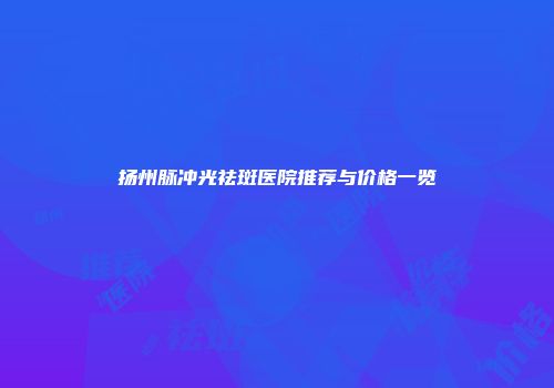 扬州脉冲光祛斑医院推荐与价格一览