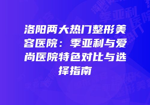 洛阳两大热门整形美容医院：季亚利与爱尚医院特色对比与选择指南