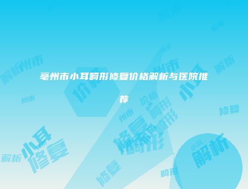 亳州市小耳畸形修复价格解析与医院推荐