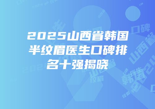 2025山西省韩国半纹眉医生口碑排名十强揭晓