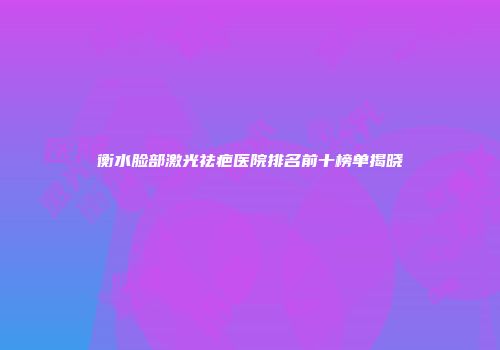 衡水脸部激光祛疤医院排名前十榜单揭晓