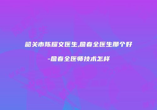 韶关市陈耀文医生,詹春全医生那个好-詹春全医师技术怎样