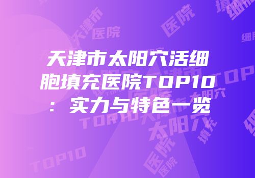 天津市太阳穴活细胞填充医院TOP10：实力与特色一览