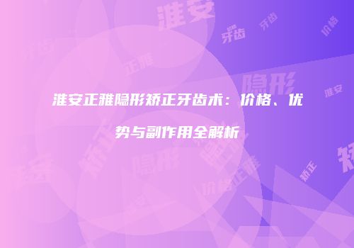 淮安正雅隐形矫正牙齿术：价格、优势与副作用全解析