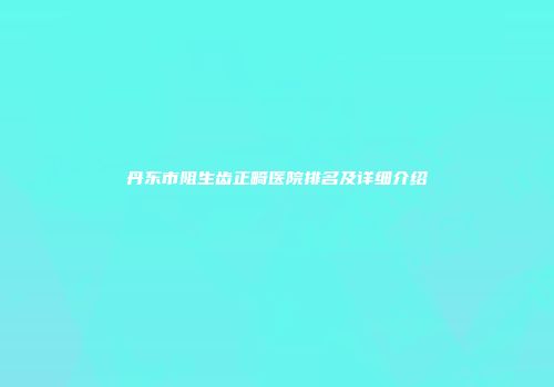 丹东市阻生齿正畸医院排名及详细介绍
