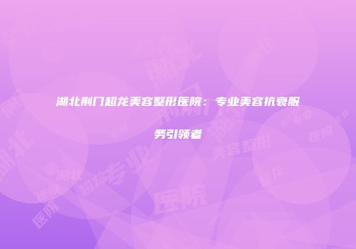 湖北荆门超龙美容整形医院：专业美容抗衰服务引领者
