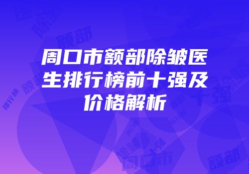 周口市额部除皱医生排行榜前十强及价格解析