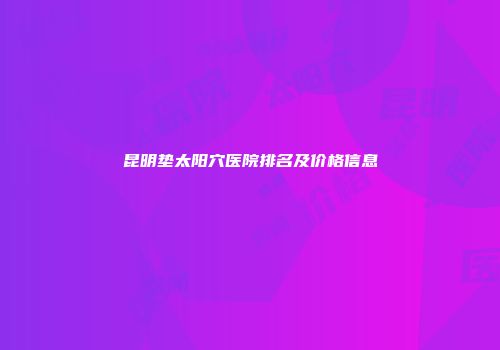 昆明垫太阳穴医院排名及价格信息