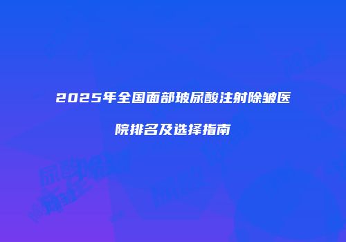 2025年全国面部玻尿酸注射除皱医院排名及选择指南