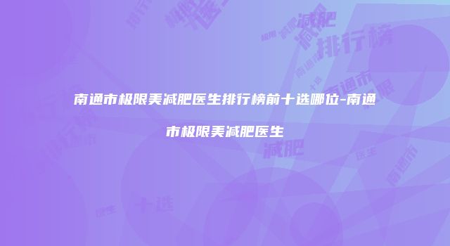 南通市极限美减肥医生排行榜前十选哪位-南通市极限美减肥医生