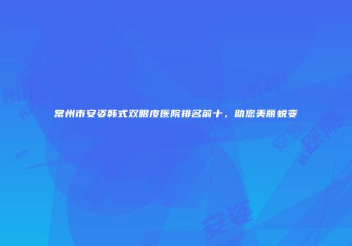 常州市安姿韩式双眼皮医院排名前十，助您美丽蜕变
