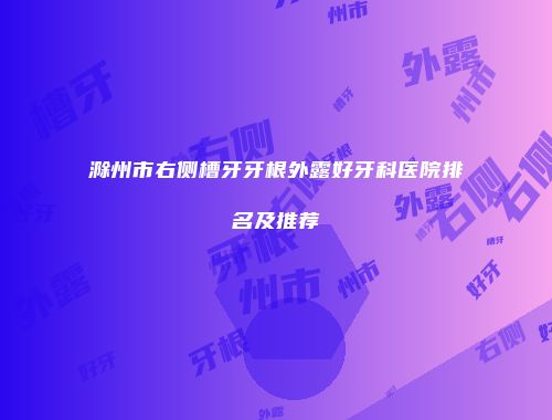 滁州市右侧槽牙牙根外露好牙科医院排名及推荐