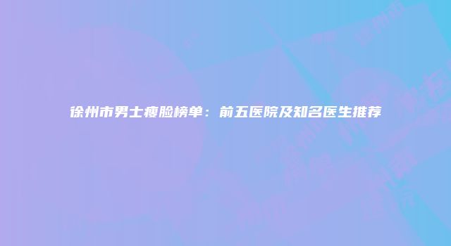 徐州市男士瘦脸榜单：前五医院及知名医生推荐