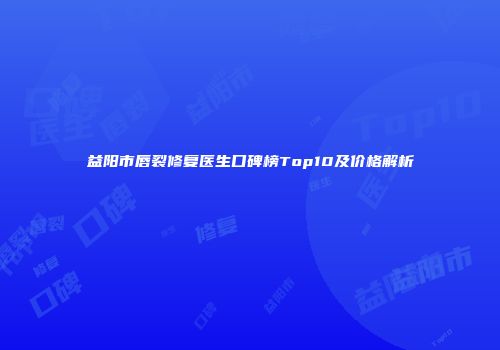 益阳市唇裂修复医生口碑榜Top10及价格解析