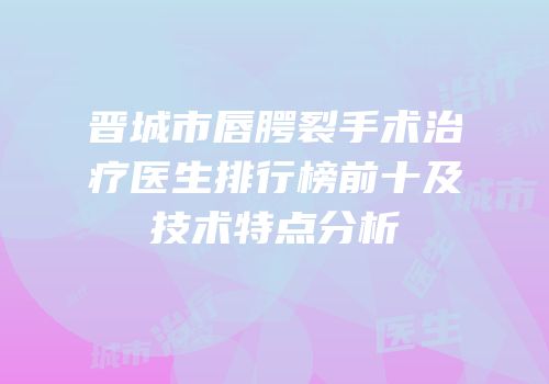 晋城市唇腭裂手术治疗医生排行榜前十及技术特点分析
