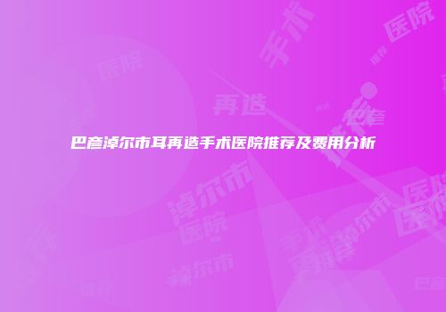 巴彦淖尔市耳再造手术医院推荐及费用分析