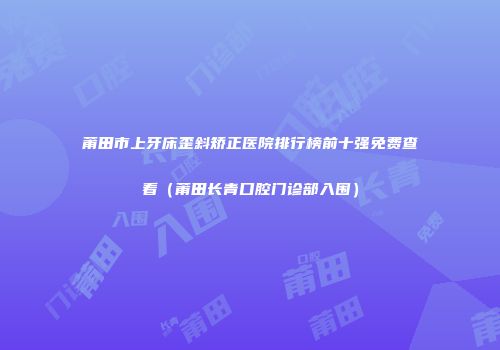 莆田市上牙床歪斜矫正医院排行榜前十强免费查看（莆田长青口腔门诊部入围）