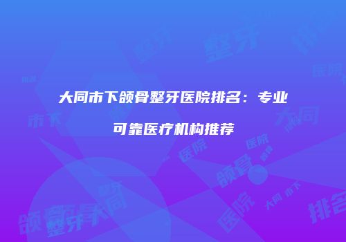 大同市下颌骨整牙医院排名：专业可靠医疗机构推荐
