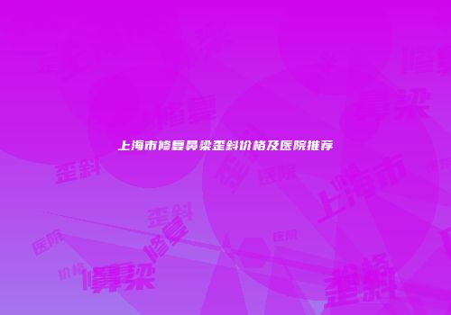上海市修复鼻梁歪斜价格及医院推荐