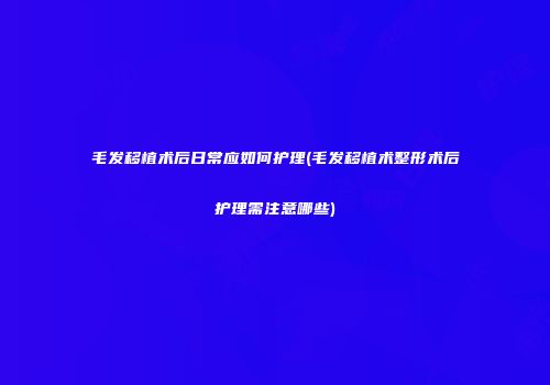 毛发移植术后日常应如何护理(毛发移植术整形术后护理需注意哪些)