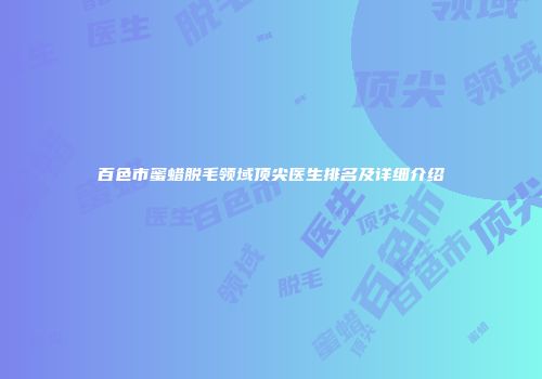 百色市蜜蜡脱毛领域顶尖医生排名及详细介绍