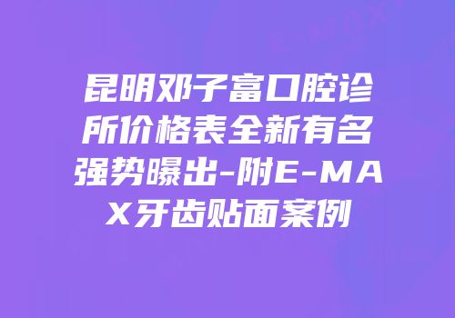 昆明邓子富口腔诊所价格表全新有名强势曝出-附E-MAX牙齿贴面案例