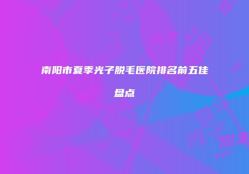 南阳市夏季光子脱毛医院排名前五佳盘点