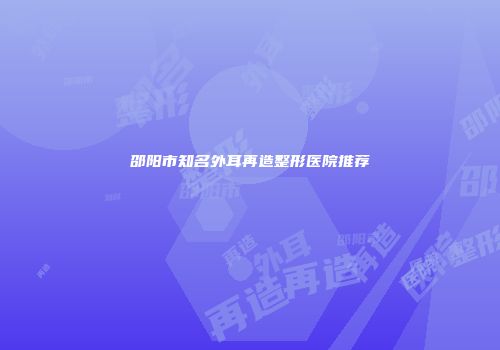 邵阳市知名外耳再造整形医院推荐