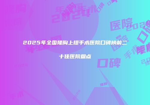 2025年全国隆胸上提手术医院口碑榜前二十佳医院盘点