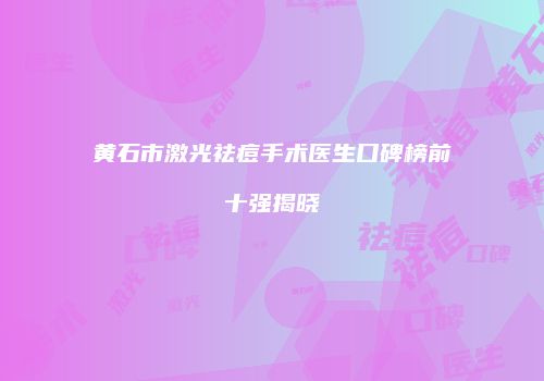 黄石市激光祛痘手术医生口碑榜前十强揭晓