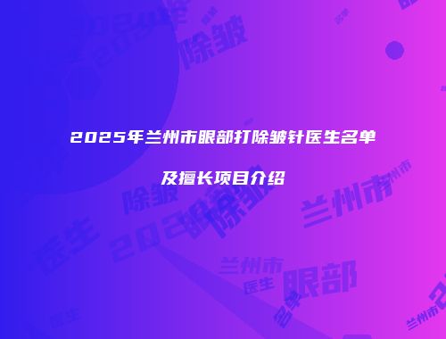 2025年兰州市眼部打除皱针医生名单及擅长项目介绍