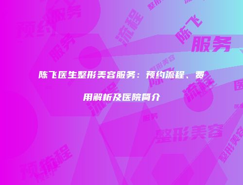 陈飞医生整形美容服务：预约流程、费用解析及医院简介