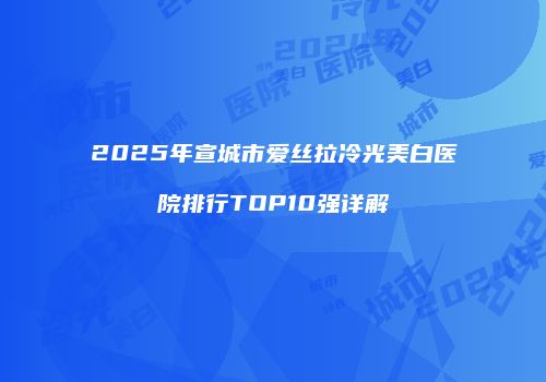 2025年宣城市爱丝拉冷光美白医院排行TOP10强详解