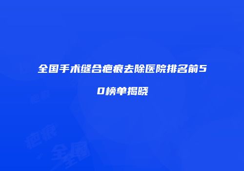 全国手术缝合疤痕去除医院排名前50榜单揭晓