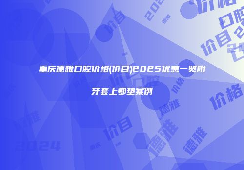 重庆德雅口腔价格(价目)2025优惠一览附牙套上鄂垫案例