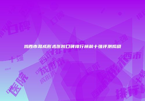 鸡西市耳成形术医院口碑排行榜前十强评测揭晓