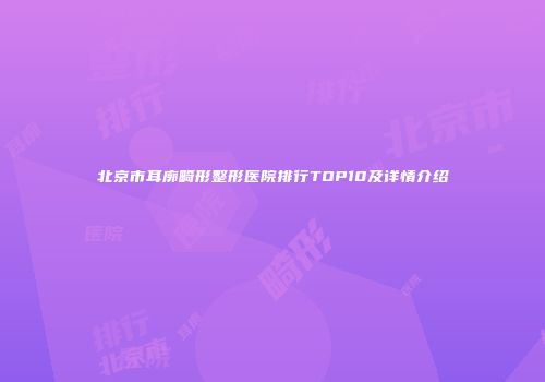 北京市耳廓畸形整形医院排行TOP10及详情介绍