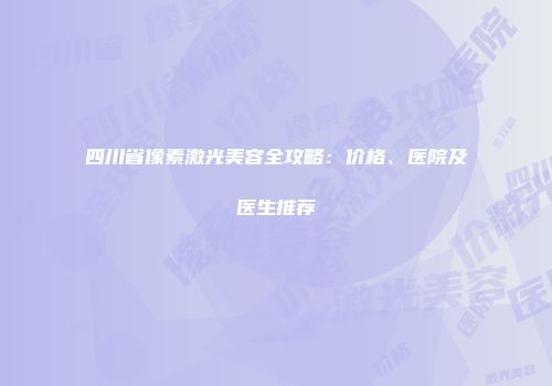 四川省像素激光美容全攻略：价格、医院及医生推荐