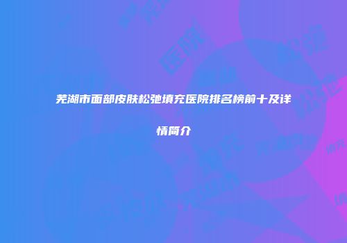 芜湖市面部皮肤松弛填充医院排名榜前十及详情简介