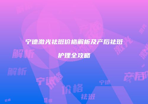 宁德激光祛斑价格解析及产后祛斑护理全攻略