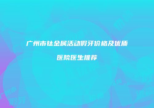 广州市钛金属活动假牙价格及优质医院医生推荐
