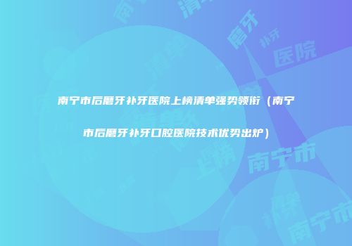 南宁市后磨牙补牙医院上榜清单强势领衔（南宁市后磨牙补牙口腔医院技术优势出炉）