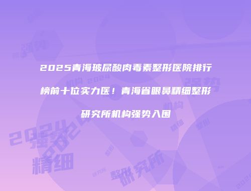 2025青海玻尿酸肉毒素整形医院排行榜前十位实力医！青海省眼鼻精细整形研究所机构强势入围