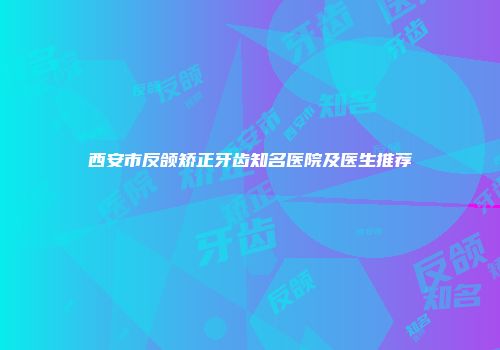 西安市反颌矫正牙齿知名医院及医生推荐