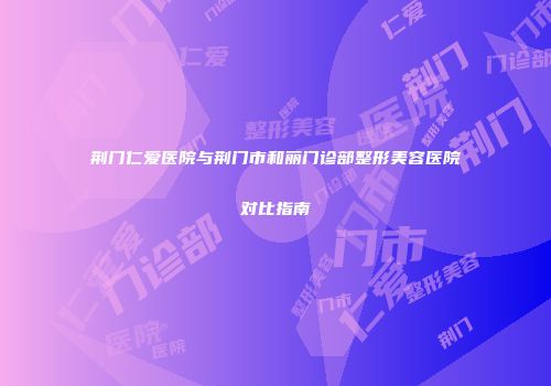 荆门仁爱医院与荆门市和丽门诊部整形美容医院对比指南