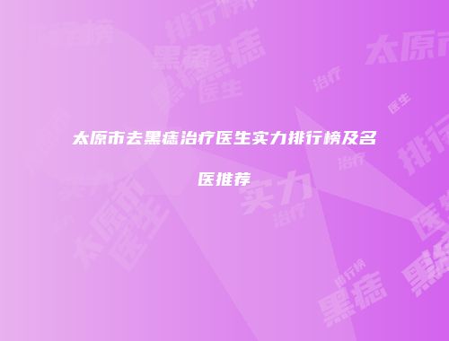 太原市去黑痣治疗医生实力排行榜及名医推荐