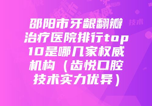 邵阳市牙龈翻瓣治疗医院排行top10是哪几家权威机构（齿悦口腔技术实力优异）