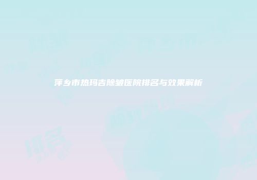 萍乡市热玛吉除皱医院排名与效果解析